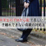 中学生の子供が心配で苦しい！子離れできない母親の対処法