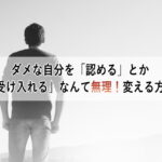 ダメな自分を「認める」とか「受け入れる」なんて無理！変える方法