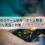 子供のゲーム依存（ゲーム障害）の心理的な原因と対策【小学生～中学生編】